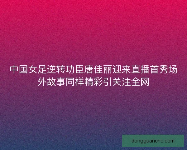 中国女足逆转功臣唐佳丽迎来直播首秀场外故事同样精彩引关注全网