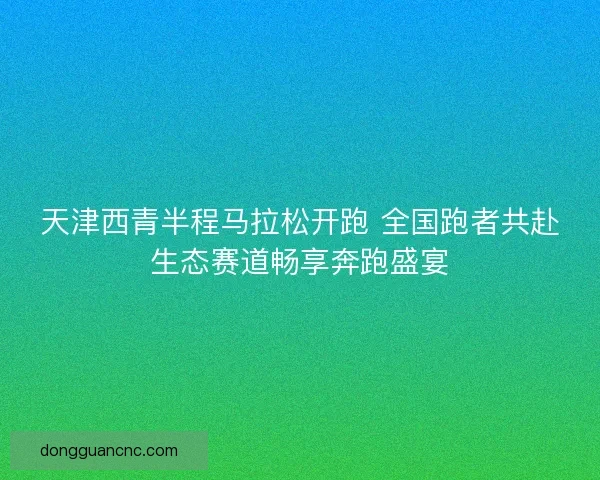 天津西青半程马拉松开跑 全国跑者共赴生态赛道畅享奔跑盛宴