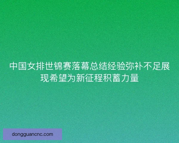 中国女排世锦赛落幕总结经验弥补不足展现希望为新征程积蓄力量