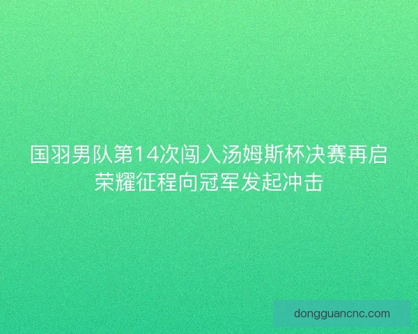 国羽男队第14次闯入汤姆斯杯决赛再启荣耀征程向冠军发起冲击