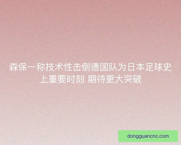 森保一称技术性击倒德国队为日本足球史上重要时刻 期待更大突破