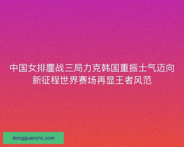 中国女排鏖战三局力克韩国重振士气迈向新征程世界赛场再显王者风范