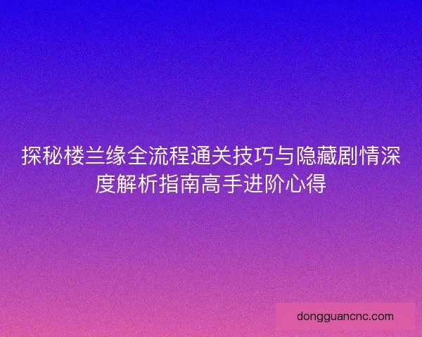 探秘楼兰缘全流程通关技巧与隐藏剧情深度解析指南高手进阶心得