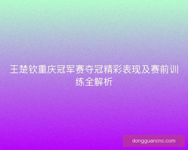 王楚钦重庆冠军赛夺冠精彩表现及赛前训练全解析