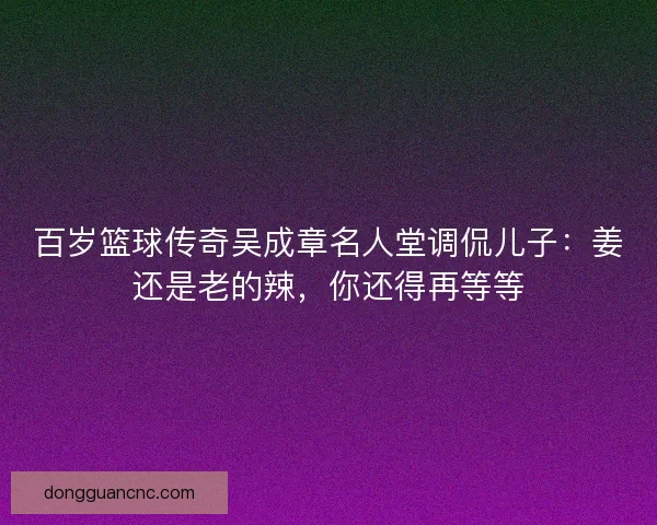 百岁篮球传奇吴成章名人堂调侃儿子：姜还是老的辣，你还得再等等