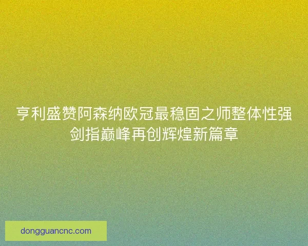 亨利盛赞阿森纳欧冠最稳固之师整体性强剑指巅峰再创辉煌新篇章