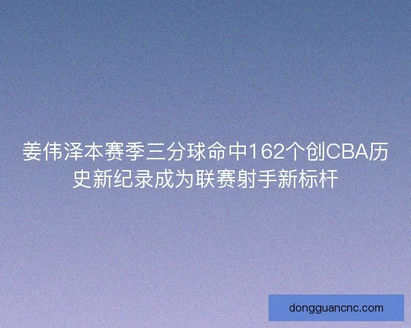 姜伟泽本赛季三分球命中162个创CBA历史新纪录成为联赛射手新标杆
